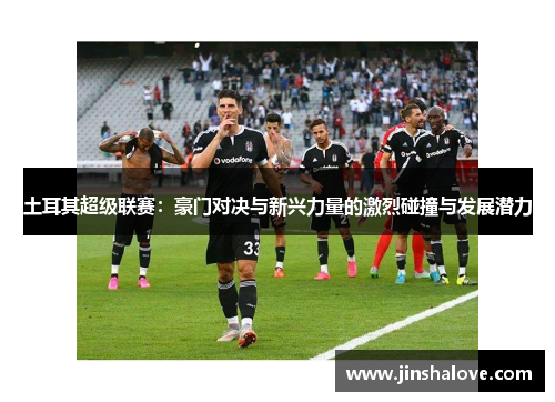 土耳其超级联赛：豪门对决与新兴力量的激烈碰撞与发展潜力